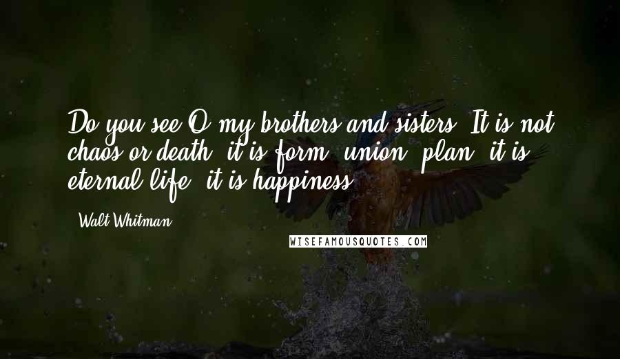 Walt Whitman Quotes: Do you see O my brothers and sisters? It is not chaos or death, it is form, union, plan, it is eternal life, it is happiness.