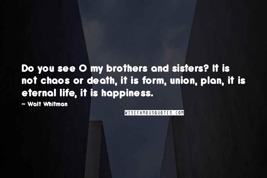 Walt Whitman Quotes: Do you see O my brothers and sisters? It is not chaos or death, it is form, union, plan, it is eternal life, it is happiness.