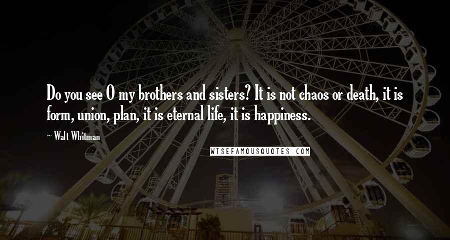 Walt Whitman Quotes: Do you see O my brothers and sisters? It is not chaos or death, it is form, union, plan, it is eternal life, it is happiness.