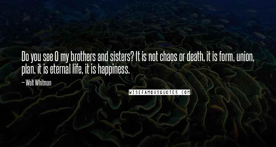 Walt Whitman Quotes: Do you see O my brothers and sisters? It is not chaos or death, it is form, union, plan, it is eternal life, it is happiness.