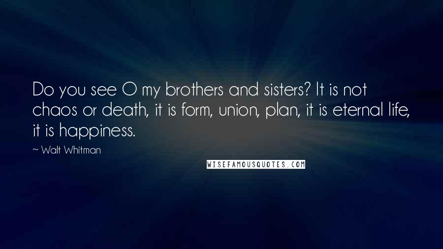 Walt Whitman Quotes: Do you see O my brothers and sisters? It is not chaos or death, it is form, union, plan, it is eternal life, it is happiness.