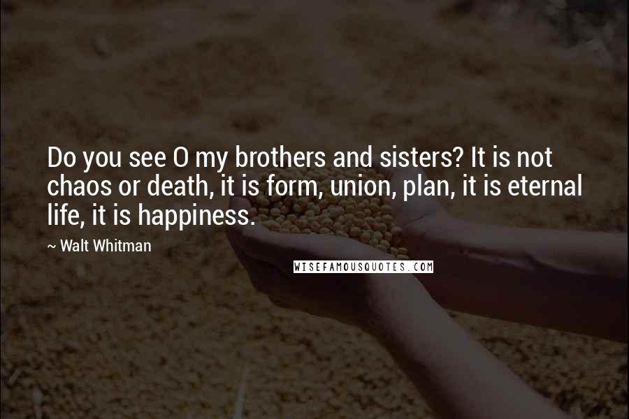 Walt Whitman Quotes: Do you see O my brothers and sisters? It is not chaos or death, it is form, union, plan, it is eternal life, it is happiness.