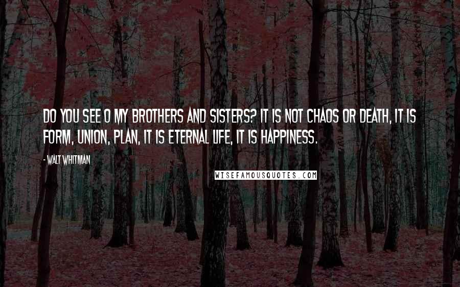 Walt Whitman Quotes: Do you see O my brothers and sisters? It is not chaos or death, it is form, union, plan, it is eternal life, it is happiness.