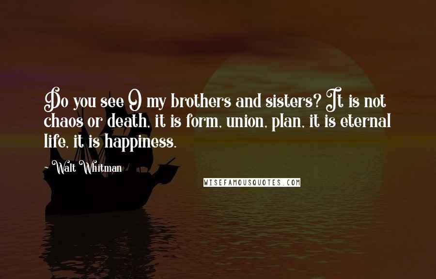 Walt Whitman Quotes: Do you see O my brothers and sisters? It is not chaos or death, it is form, union, plan, it is eternal life, it is happiness.