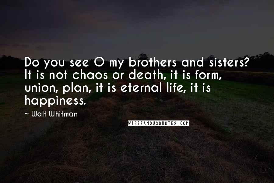 Walt Whitman Quotes: Do you see O my brothers and sisters? It is not chaos or death, it is form, union, plan, it is eternal life, it is happiness.