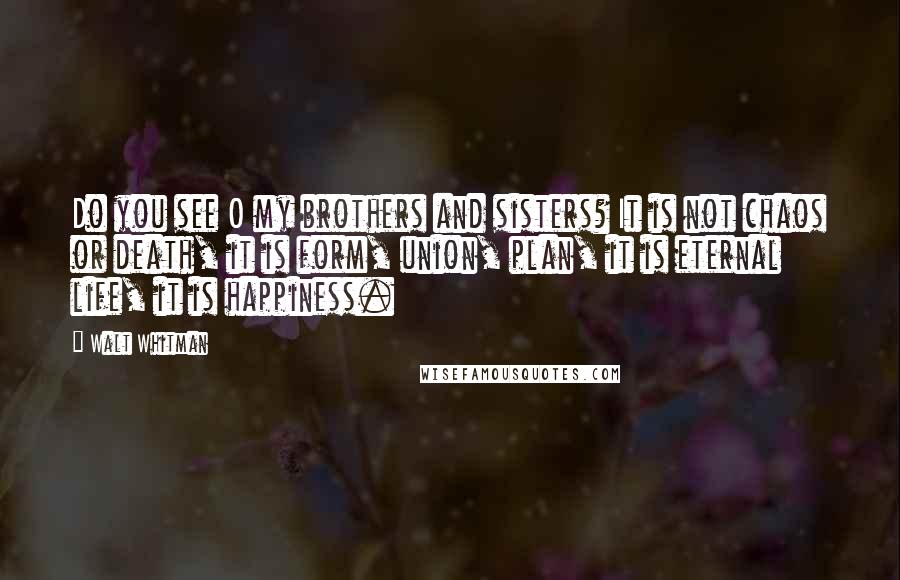 Walt Whitman Quotes: Do you see O my brothers and sisters? It is not chaos or death, it is form, union, plan, it is eternal life, it is happiness.