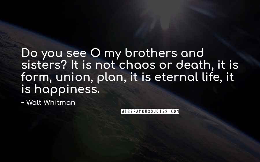 Walt Whitman Quotes: Do you see O my brothers and sisters? It is not chaos or death, it is form, union, plan, it is eternal life, it is happiness.