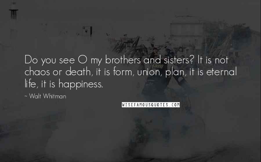 Walt Whitman Quotes: Do you see O my brothers and sisters? It is not chaos or death, it is form, union, plan, it is eternal life, it is happiness.