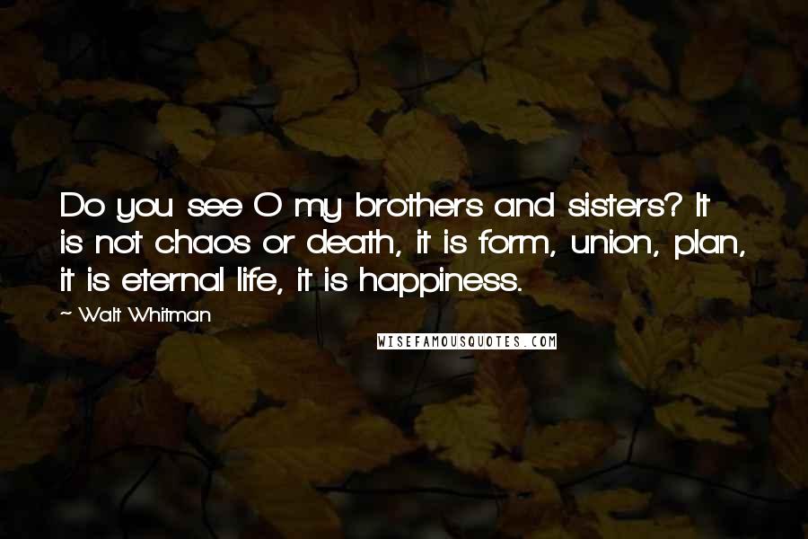 Walt Whitman Quotes: Do you see O my brothers and sisters? It is not chaos or death, it is form, union, plan, it is eternal life, it is happiness.