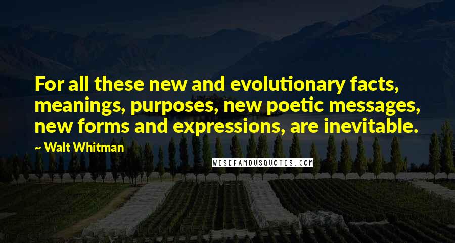 Walt Whitman Quotes: For all these new and evolutionary facts, meanings, purposes, new poetic messages, new forms and expressions, are inevitable.