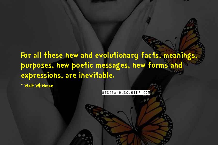 Walt Whitman Quotes: For all these new and evolutionary facts, meanings, purposes, new poetic messages, new forms and expressions, are inevitable.