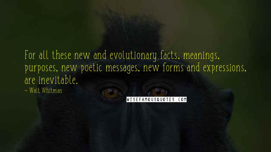 Walt Whitman Quotes: For all these new and evolutionary facts, meanings, purposes, new poetic messages, new forms and expressions, are inevitable.