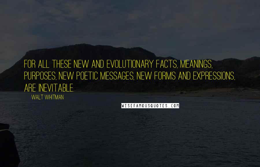 Walt Whitman Quotes: For all these new and evolutionary facts, meanings, purposes, new poetic messages, new forms and expressions, are inevitable.