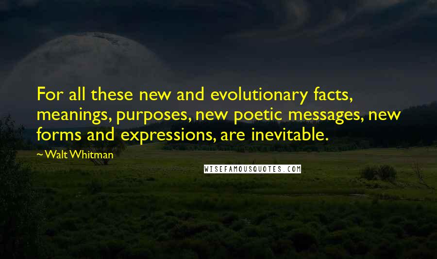Walt Whitman Quotes: For all these new and evolutionary facts, meanings, purposes, new poetic messages, new forms and expressions, are inevitable.