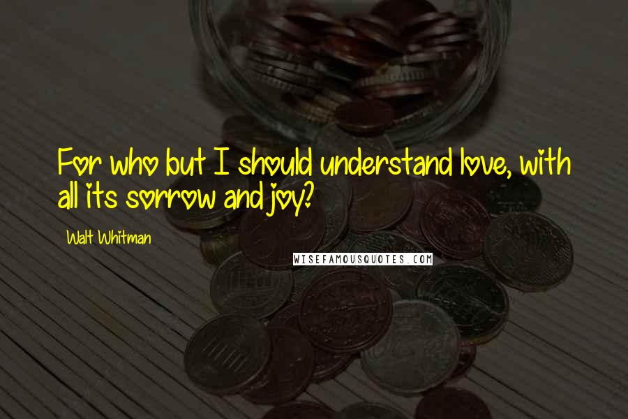 Walt Whitman Quotes: For who but I should understand love, with all its sorrow and joy?