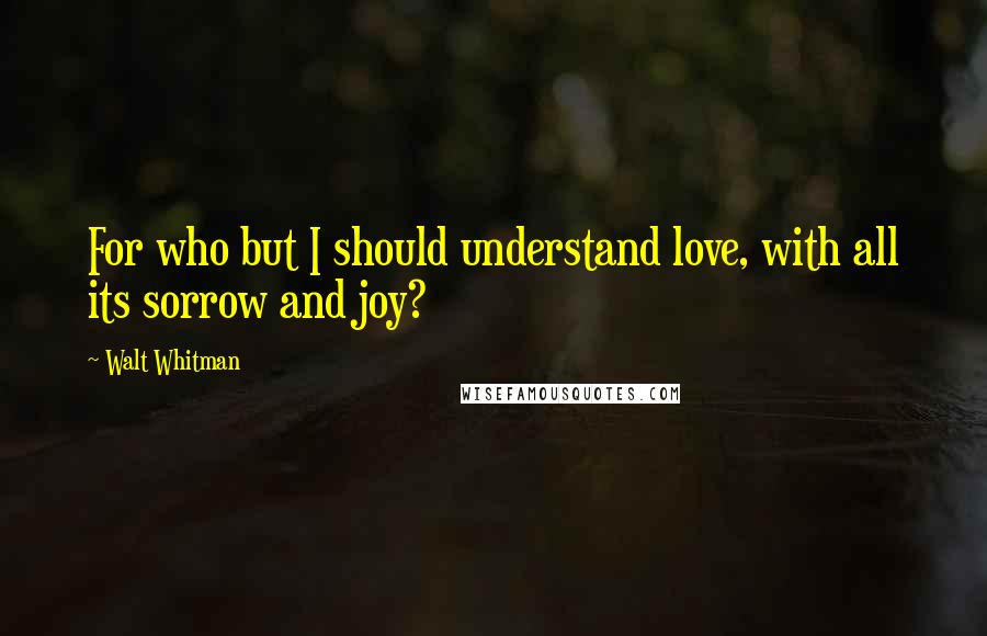 Walt Whitman Quotes: For who but I should understand love, with all its sorrow and joy?