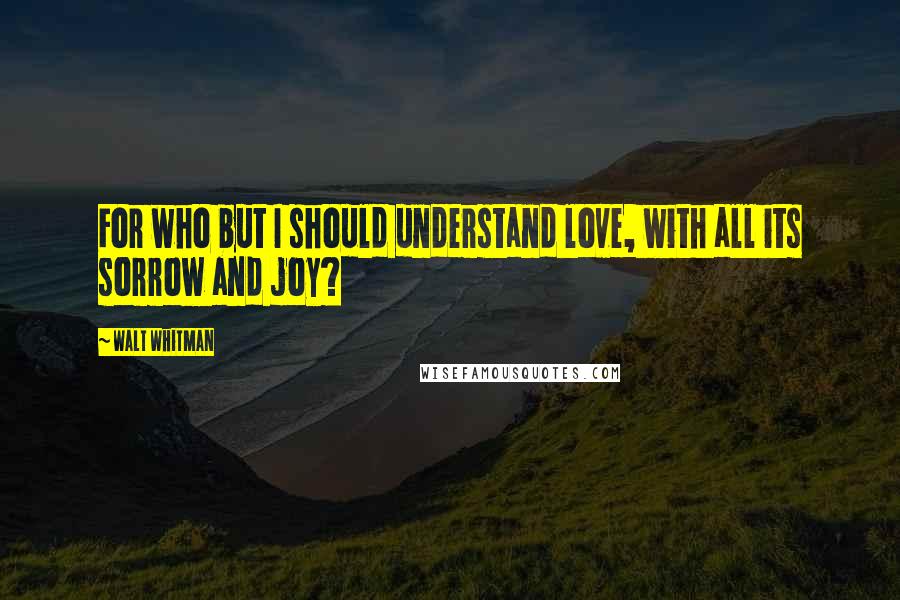 Walt Whitman Quotes: For who but I should understand love, with all its sorrow and joy?