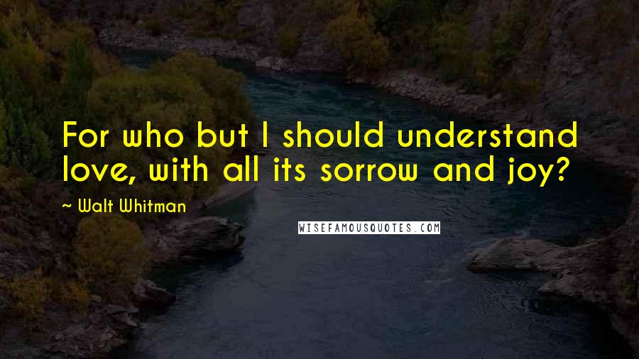 Walt Whitman Quotes: For who but I should understand love, with all its sorrow and joy?