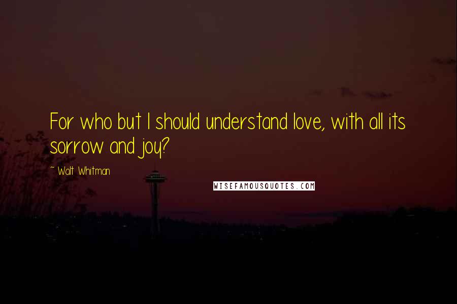 Walt Whitman Quotes: For who but I should understand love, with all its sorrow and joy?