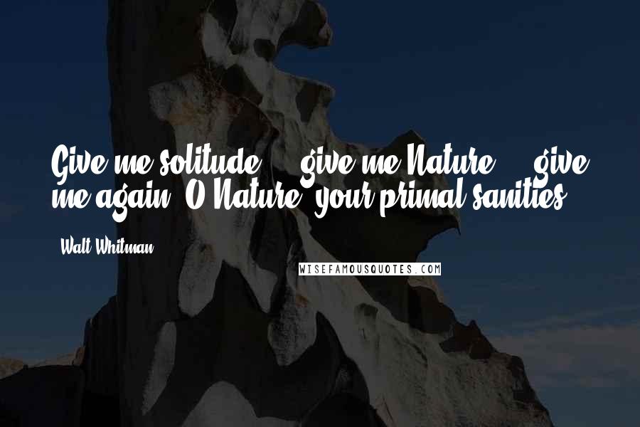 Walt Whitman Quotes: Give me solitude - give me Nature - give me again, O Nature, your primal sanities!