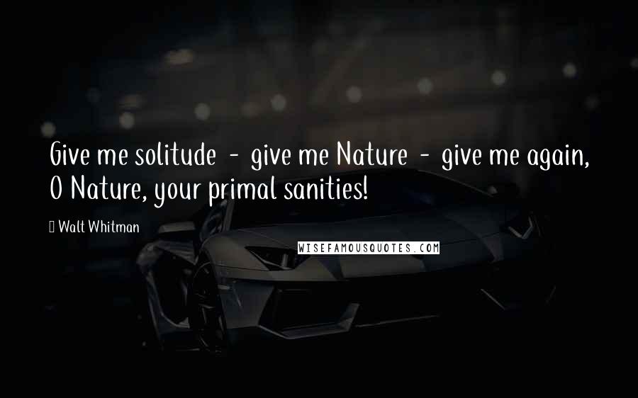 Walt Whitman Quotes: Give me solitude - give me Nature - give me again, O Nature, your primal sanities!