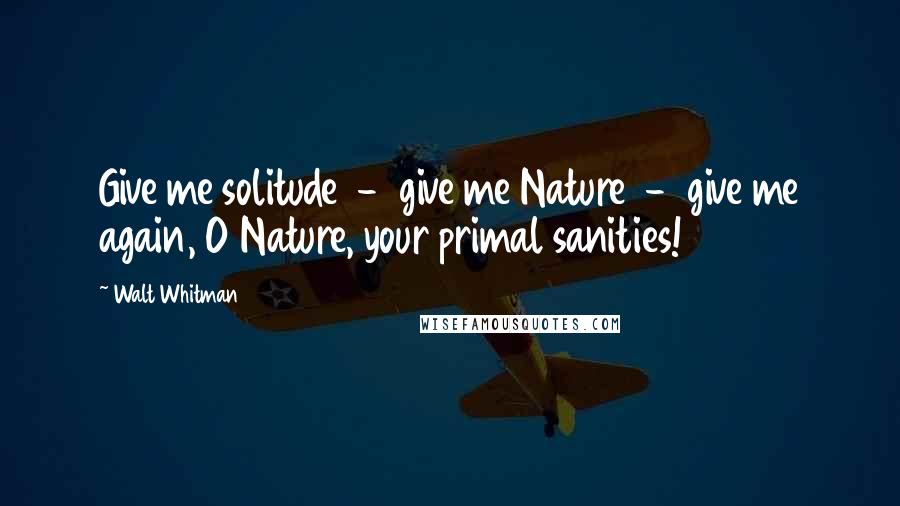 Walt Whitman Quotes: Give me solitude - give me Nature - give me again, O Nature, your primal sanities!