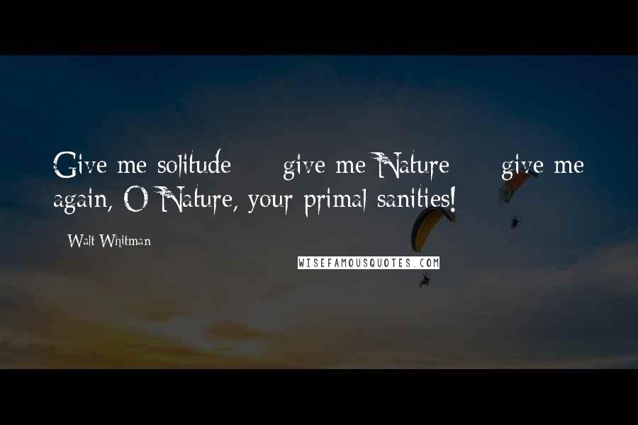 Walt Whitman Quotes: Give me solitude - give me Nature - give me again, O Nature, your primal sanities!