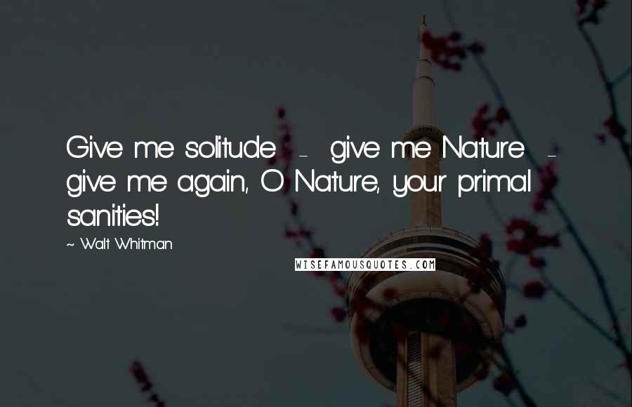 Walt Whitman Quotes: Give me solitude - give me Nature - give me again, O Nature, your primal sanities!