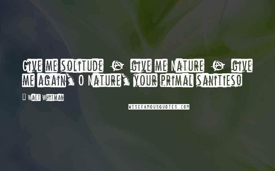 Walt Whitman Quotes: Give me solitude - give me Nature - give me again, O Nature, your primal sanities!