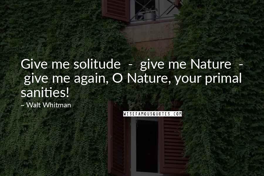 Walt Whitman Quotes: Give me solitude - give me Nature - give me again, O Nature, your primal sanities!