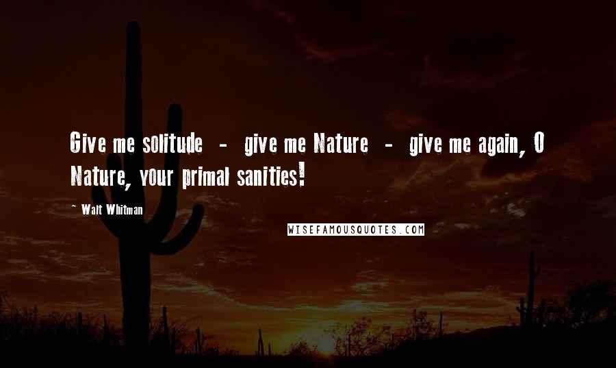 Walt Whitman Quotes: Give me solitude - give me Nature - give me again, O Nature, your primal sanities!