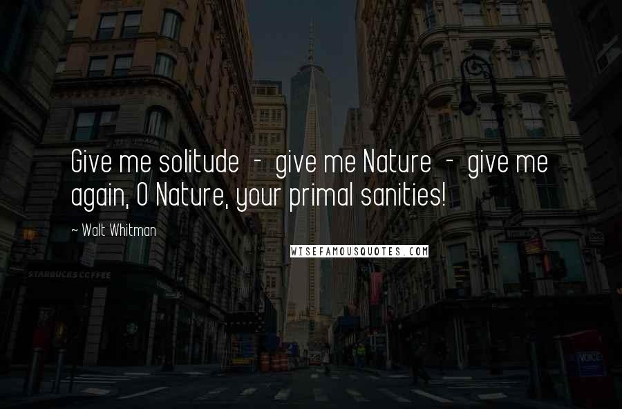 Walt Whitman Quotes: Give me solitude - give me Nature - give me again, O Nature, your primal sanities!
