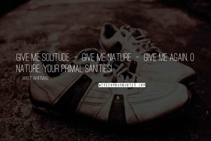 Walt Whitman Quotes: Give me solitude - give me Nature - give me again, O Nature, your primal sanities!