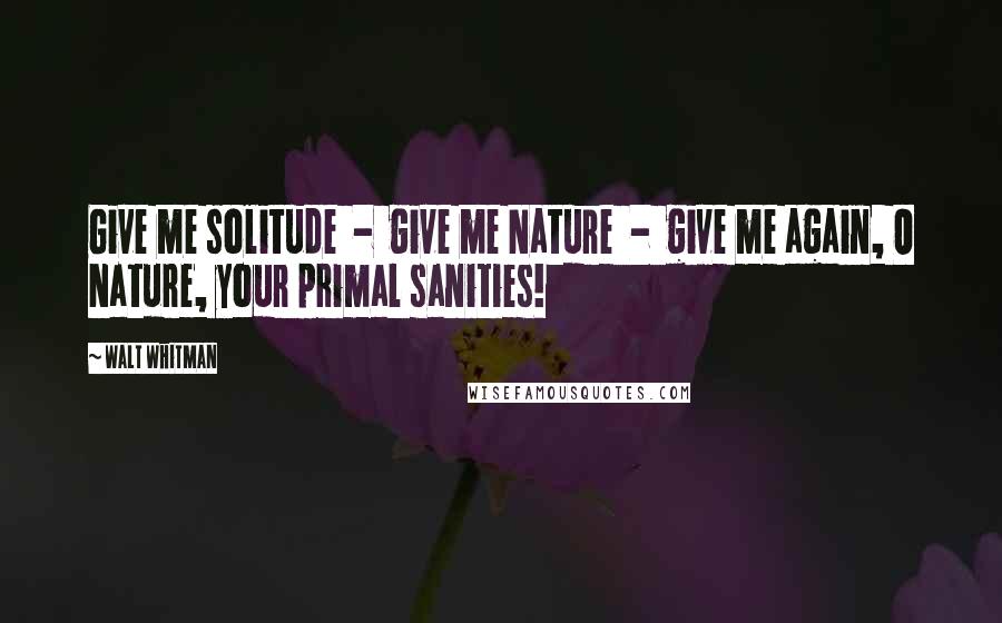 Walt Whitman Quotes: Give me solitude - give me Nature - give me again, O Nature, your primal sanities!
