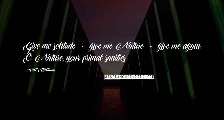Walt Whitman Quotes: Give me solitude - give me Nature - give me again, O Nature, your primal sanities!