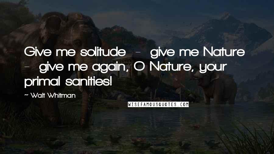 Walt Whitman Quotes: Give me solitude - give me Nature - give me again, O Nature, your primal sanities!