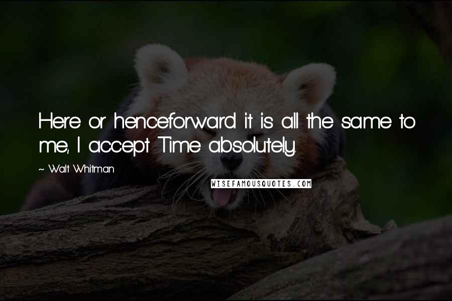 Walt Whitman Quotes: Here or henceforward it is all the same to me, I accept Time absolutely.
