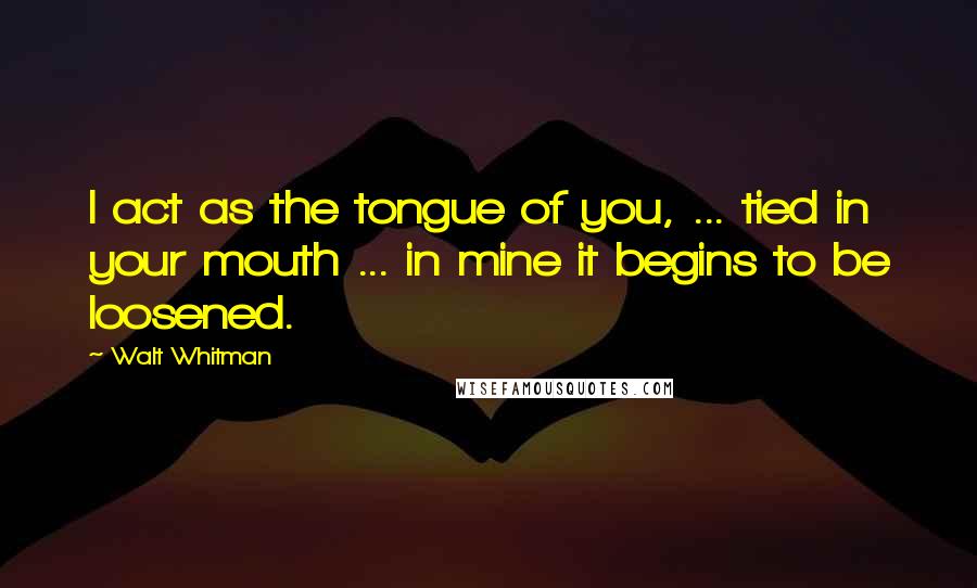 Walt Whitman Quotes: I act as the tongue of you, ... tied in your mouth ... in mine it begins to be loosened.