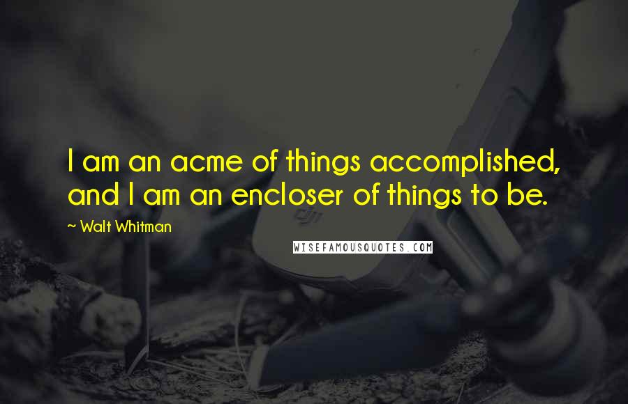 Walt Whitman Quotes: I am an acme of things accomplished, and I am an encloser of things to be.