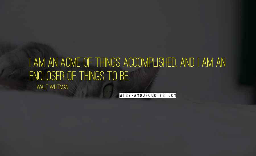 Walt Whitman Quotes: I am an acme of things accomplished, and I am an encloser of things to be.