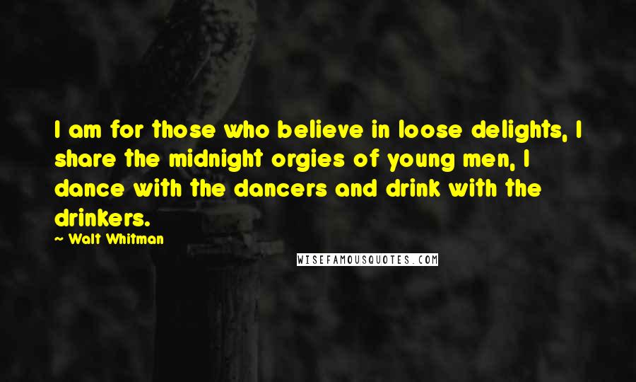 Walt Whitman Quotes: I am for those who believe in loose delights, I share the midnight orgies of young men, I dance with the dancers and drink with the drinkers.