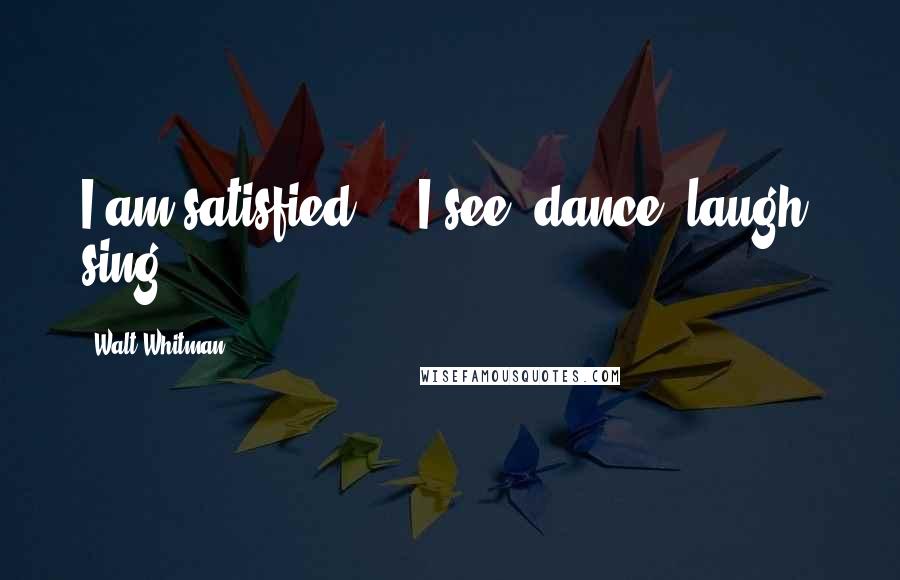 Walt Whitman Quotes: I am satisfied ... I see, dance, laugh, sing.