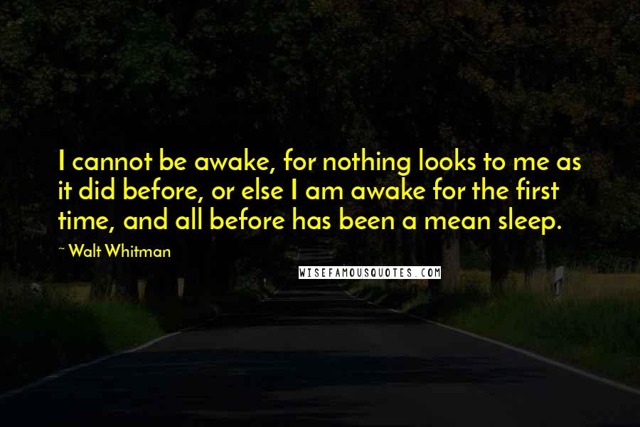 Walt Whitman Quotes: I cannot be awake, for nothing looks to me as it did before, or else I am awake for the first time, and all before has been a mean sleep.