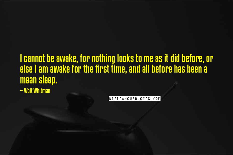Walt Whitman Quotes: I cannot be awake, for nothing looks to me as it did before, or else I am awake for the first time, and all before has been a mean sleep.