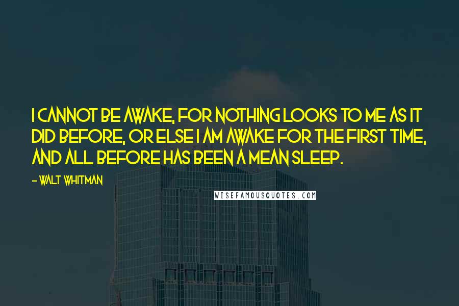 Walt Whitman Quotes: I cannot be awake, for nothing looks to me as it did before, or else I am awake for the first time, and all before has been a mean sleep.