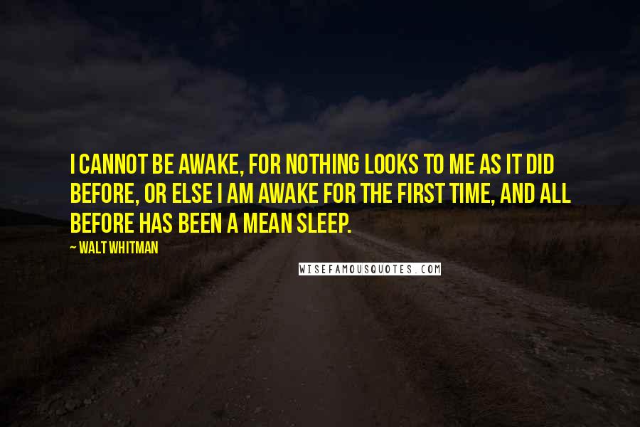 Walt Whitman Quotes: I cannot be awake, for nothing looks to me as it did before, or else I am awake for the first time, and all before has been a mean sleep.