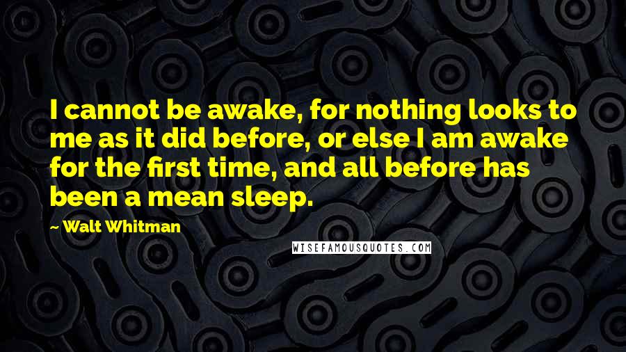 Walt Whitman Quotes: I cannot be awake, for nothing looks to me as it did before, or else I am awake for the first time, and all before has been a mean sleep.