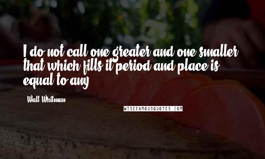 Walt Whitman Quotes: I do not call one greater and one smaller, that which fills it period and place is equal to any.