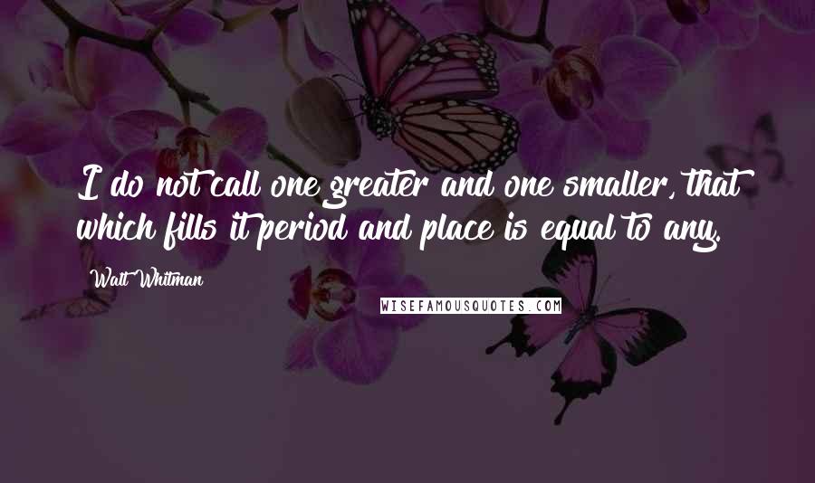 Walt Whitman Quotes: I do not call one greater and one smaller, that which fills it period and place is equal to any.