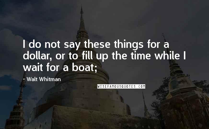 Walt Whitman Quotes: I do not say these things for a dollar, or to fill up the time while I wait for a boat;